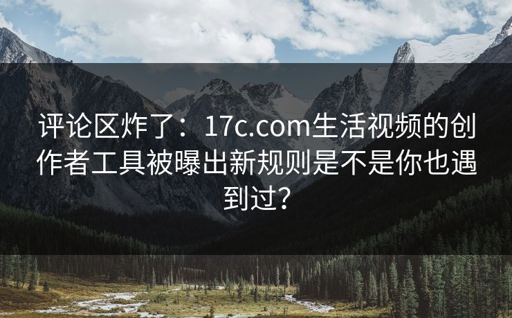 评论区炸了：17c.com生活视频的创作者工具被曝出新规则是不是你也遇到过？