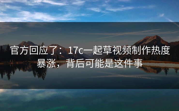 官方回应了：17c一起草视频制作热度暴涨，背后可能是这件事