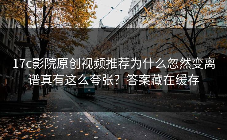 17c影院原创视频推荐为什么忽然变离谱真有这么夸张？答案藏在缓存