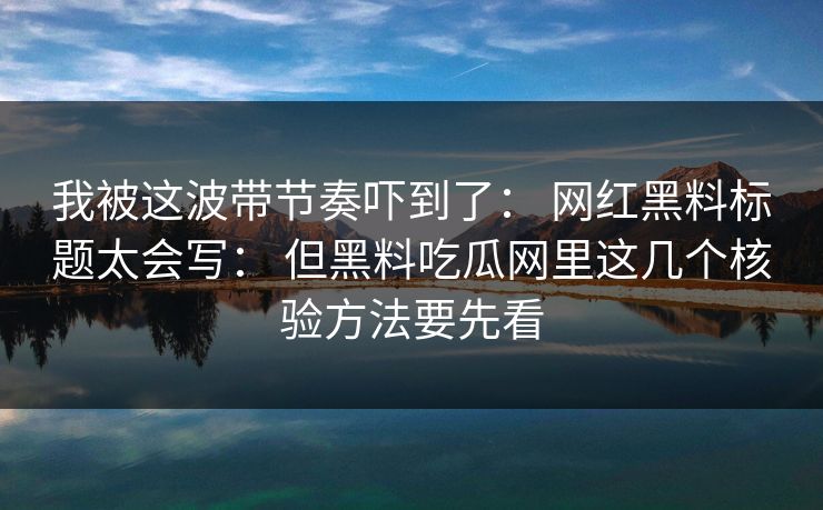 我被这波带节奏吓到了： 网红黑料标题太会写： 但黑料吃瓜网里这几个核验方法要先看