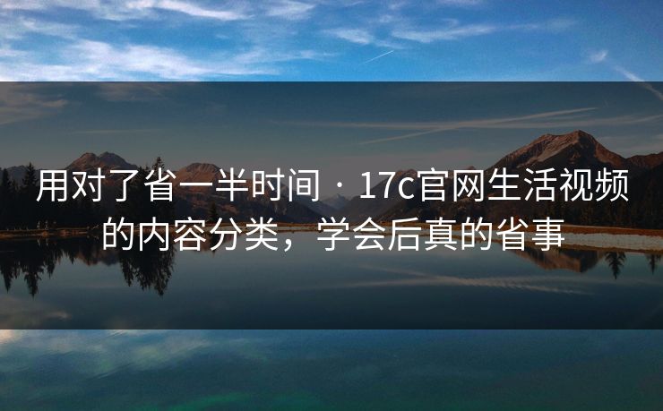 用对了省一半时间 · 17c官网生活视频的内容分类，学会后真的省事