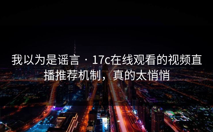 我以为是谣言 · 17c在线观看的视频直播推荐机制，真的太悄悄