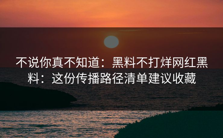 不说你真不知道：黑料不打烊网红黑料：这份传播路径清单建议收藏