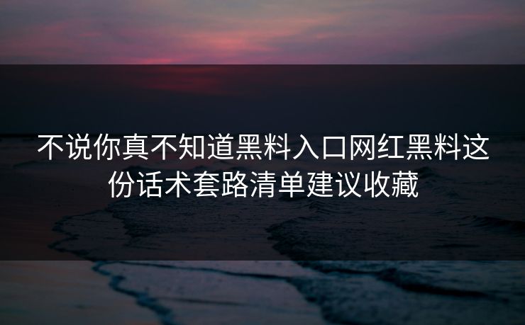 不说你真不知道黑料入口网红黑料这份话术套路清单建议收藏