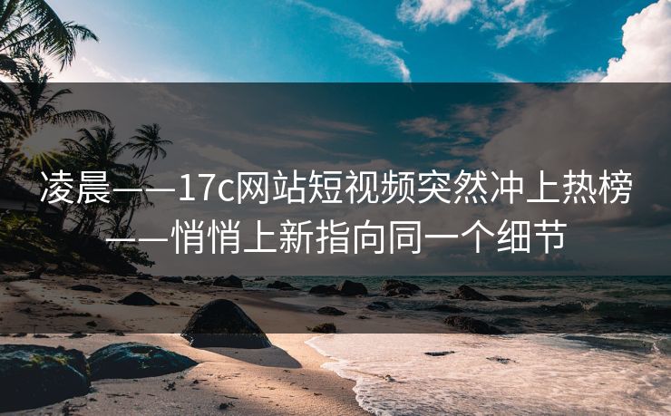 凌晨——17c网站短视频突然冲上热榜——悄悄上新指向同一个细节