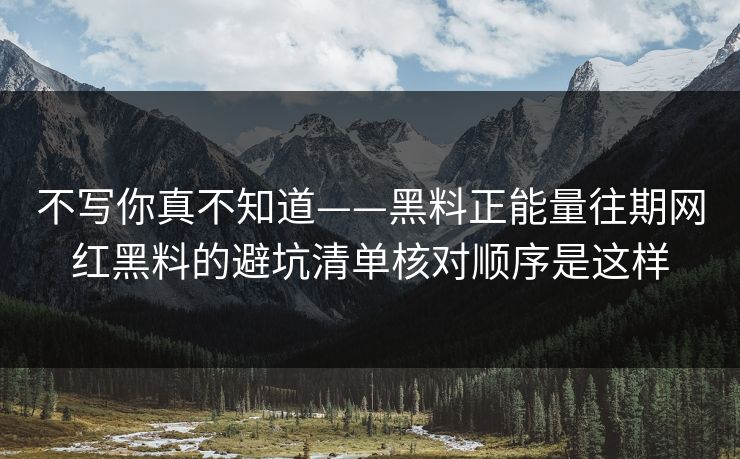 不写你真不知道——黑料正能量往期网红黑料的避坑清单核对顺序是这样