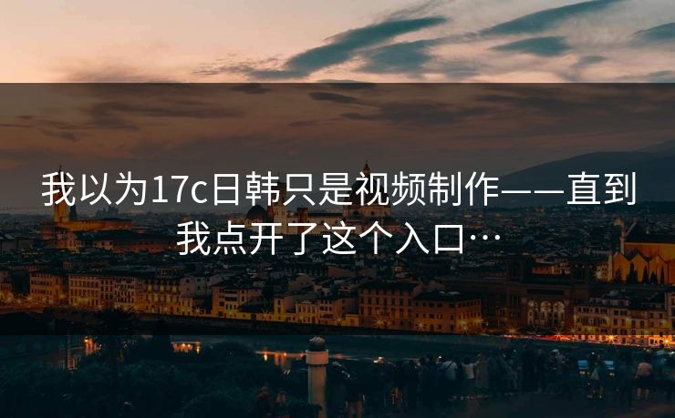 我以为17c日韩只是视频制作——直到我点开了这个入口…