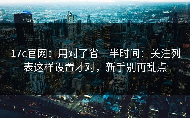 17c官网：用对了省一半时间：关注列表这样设置才对，新手别再乱点