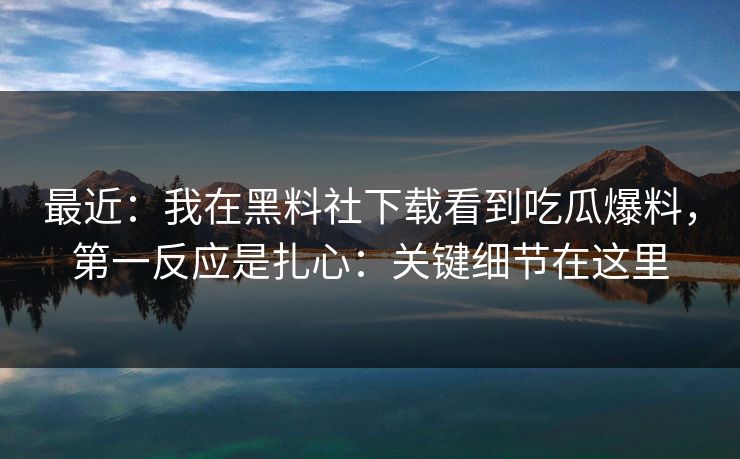 最近：我在黑料社下载看到吃瓜爆料，第一反应是扎心：关键细节在这里