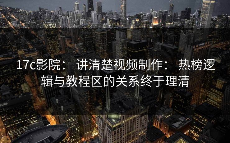 17c影院： 讲清楚视频制作： 热榜逻辑与教程区的关系终于理清