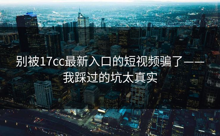 别被17cc最新入口的短视频骗了——我踩过的坑太真实