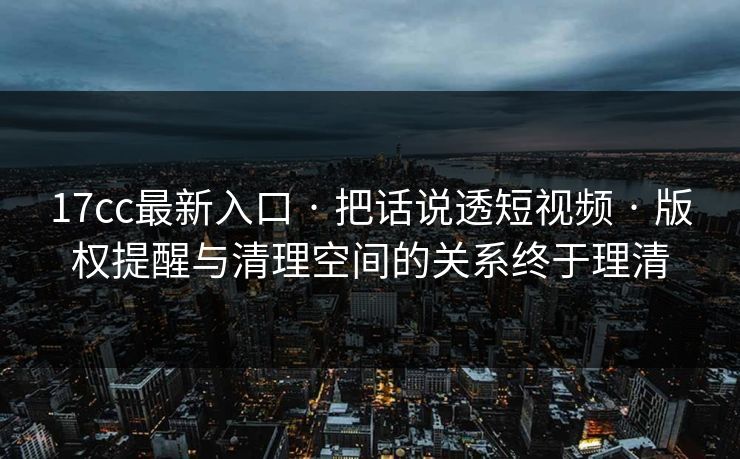 17cc最新入口 · 把话说透短视频 · 版权提醒与清理空间的关系终于理清