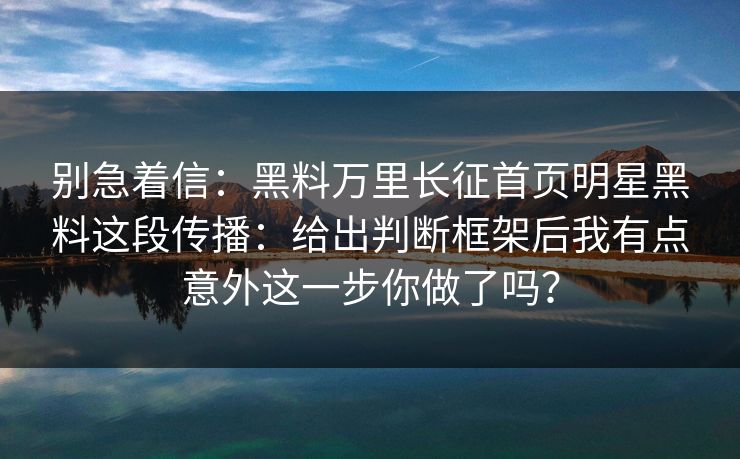 别急着信：黑料万里长征首页明星黑料这段传播：给出判断框架后我有点意外这一步你做了吗？
