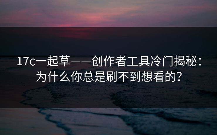 17c一起草——创作者工具冷门揭秘：为什么你总是刷不到想看的？