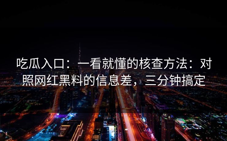 吃瓜入口：一看就懂的核查方法：对照网红黑料的信息差，三分钟搞定