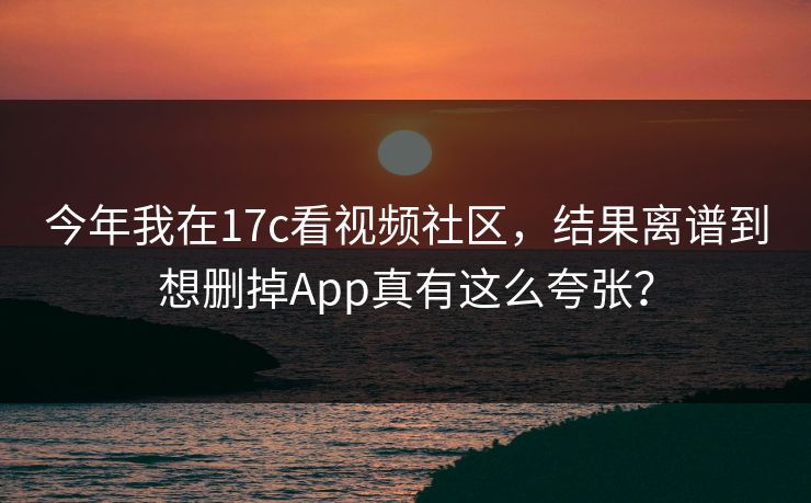 今年我在17c看视频社区，结果离谱到想删掉App真有这么夸张？