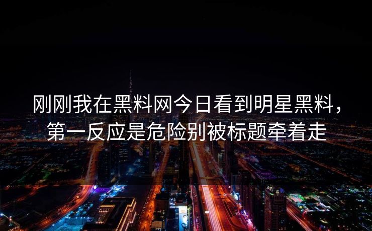 刚刚我在黑料网今日看到明星黑料，第一反应是危险别被标题牵着走