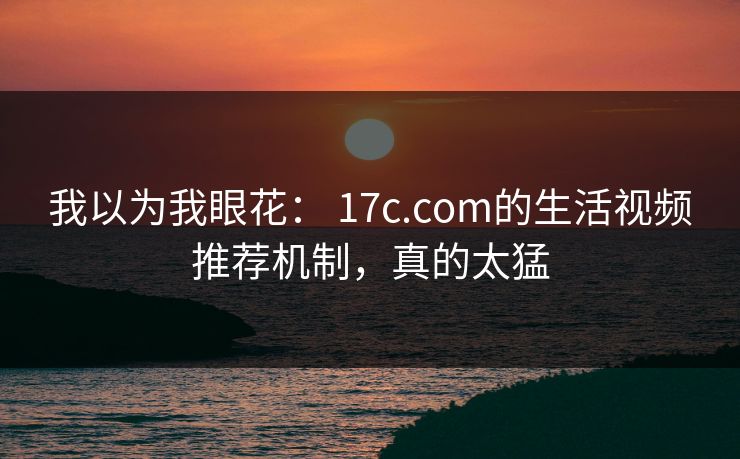 我以为我眼花： 17c.com的生活视频推荐机制，真的太猛