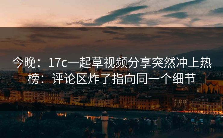 今晚：17c一起草视频分享突然冲上热榜：评论区炸了指向同一个细节