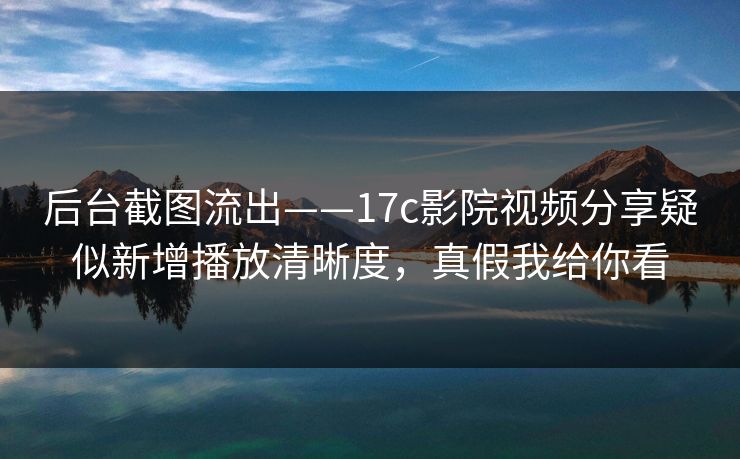 后台截图流出——17c影院视频分享疑似新增播放清晰度，真假我给你看
