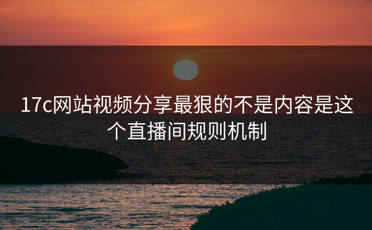17c网站视频分享最狠的不是内容是这个直播间规则机制