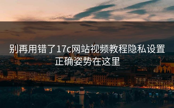 别再用错了17c网站视频教程隐私设置正确姿势在这里