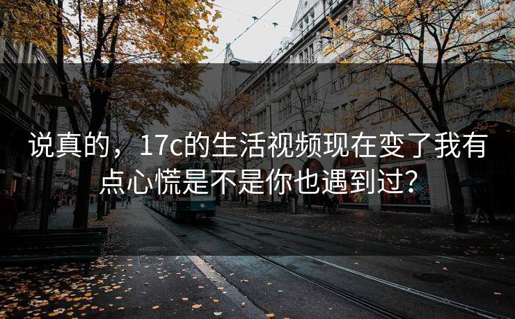 说真的，17c的生活视频现在变了我有点心慌是不是你也遇到过？