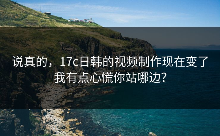 说真的，17c日韩的视频制作现在变了我有点心慌你站哪边？