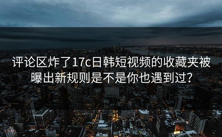 评论区炸了17c日韩短视频的收藏夹被曝出新规则是不是你也遇到过？