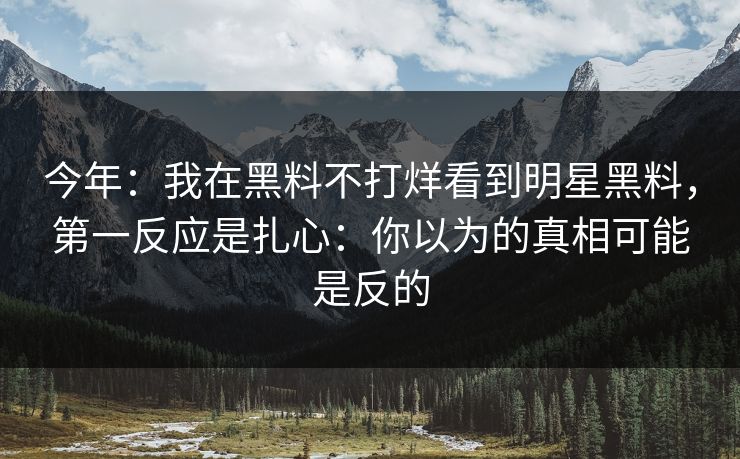 今年：我在黑料不打烊看到明星黑料，第一反应是扎心：你以为的真相可能是反的