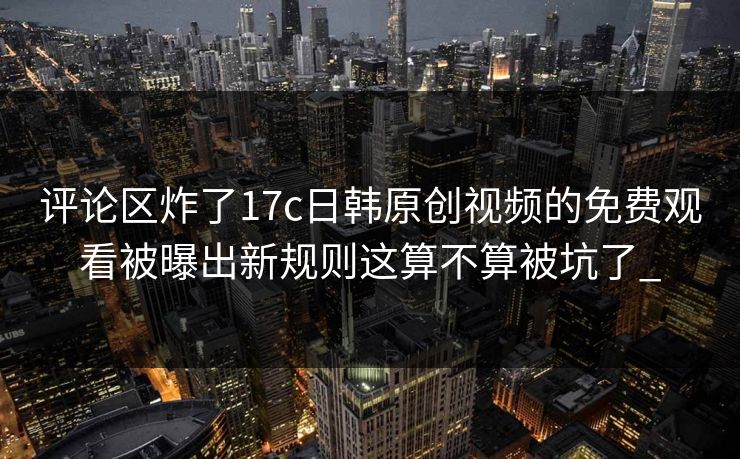 评论区炸了17c日韩原创视频的免费观看被曝出新规则这算不算被坑了_