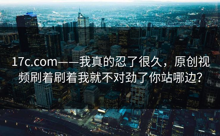 17c.com——我真的忍了很久，原创视频刷着刷着我就不对劲了你站哪边？