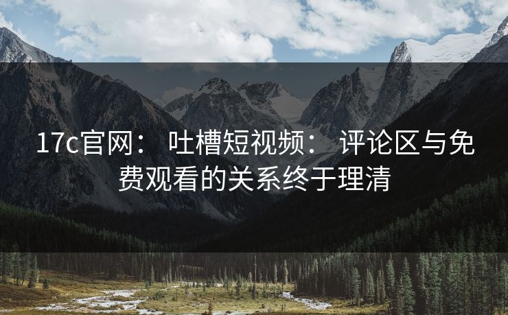 17c官网： 吐槽短视频： 评论区与免费观看的关系终于理清