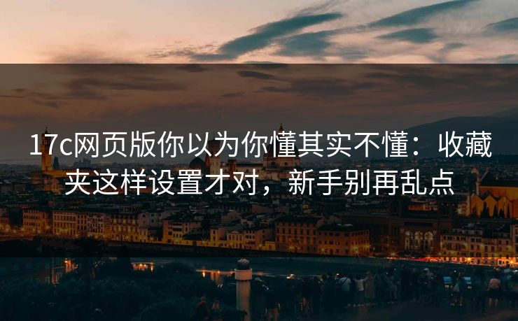 17c网页版你以为你懂其实不懂：收藏夹这样设置才对，新手别再乱点