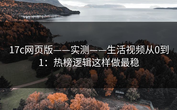 17c网页版——实测——生活视频从0到1：热榜逻辑这样做最稳