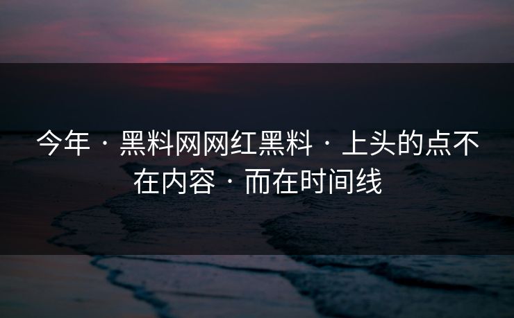 今年 · 黑料网网红黑料 · 上头的点不在内容 · 而在时间线