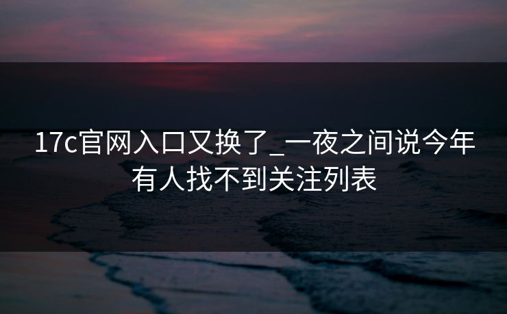17c官网入口又换了_一夜之间说今年有人找不到关注列表