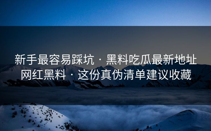 新手最容易踩坑 · 黑料吃瓜最新地址网红黑料 · 这份真伪清单建议收藏