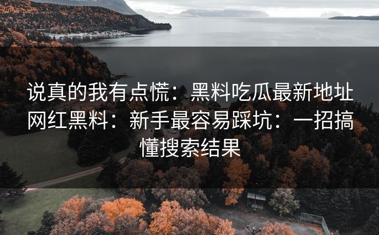 说真的我有点慌：黑料吃瓜最新地址网红黑料：新手最容易踩坑：一招搞懂搜索结果