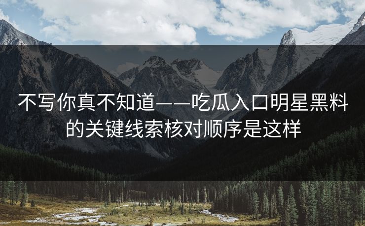不写你真不知道——吃瓜入口明星黑料的关键线索核对顺序是这样