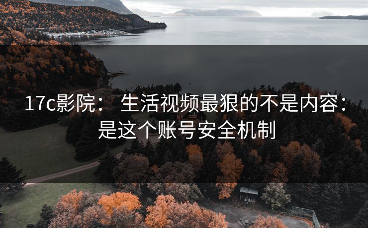 17c影院： 生活视频最狠的不是内容： 是这个账号安全机制