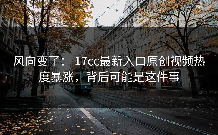 风向变了： 17cc最新入口原创视频热度暴涨，背后可能是这件事