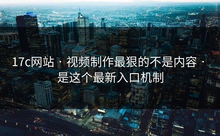 17c网站 · 视频制作最狠的不是内容 · 是这个最新入口机制