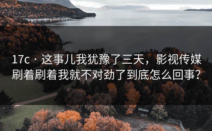 17c · 这事儿我犹豫了三天，影视传媒刷着刷着我就不对劲了到底怎么回事？