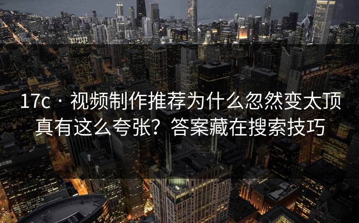 17c · 视频制作推荐为什么忽然变太顶真有这么夸张？答案藏在搜索技巧
