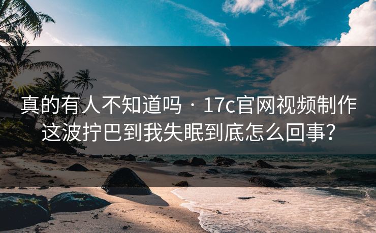 真的有人不知道吗 · 17c官网视频制作这波拧巴到我失眠到底怎么回事？