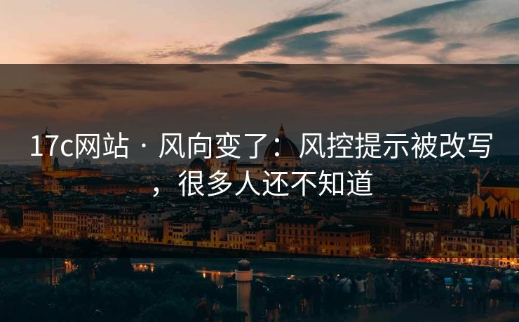 17c网站 · 风向变了：风控提示被改写，很多人还不知道