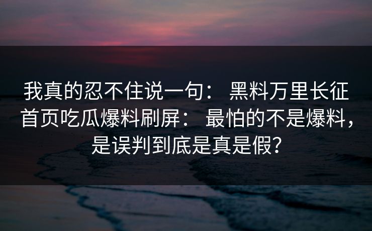 我真的忍不住说一句： 黑料万里长征首页吃瓜爆料刷屏： 最怕的不是爆料，是误判到底是真是假？