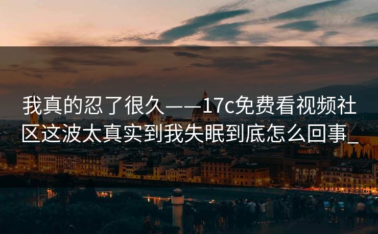 我真的忍了很久——17c免费看视频社区这波太真实到我失眠到底怎么回事_