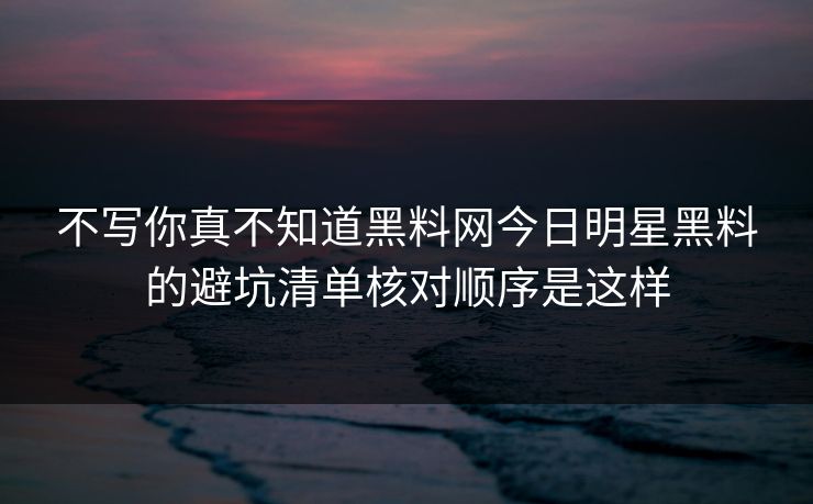不写你真不知道黑料网今日明星黑料的避坑清单核对顺序是这样